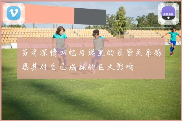 芬奇深情回忆与诺里的亲密关系感恩其对自己成就的巨大影响