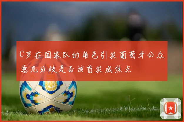 C罗在国家队的角色引发葡萄牙公众意见分歧是否该首发成焦点