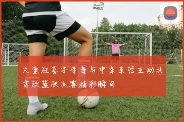 火蜜狂喜字母哥与申京亲密互动共赏欧篮联决赛精彩瞬间