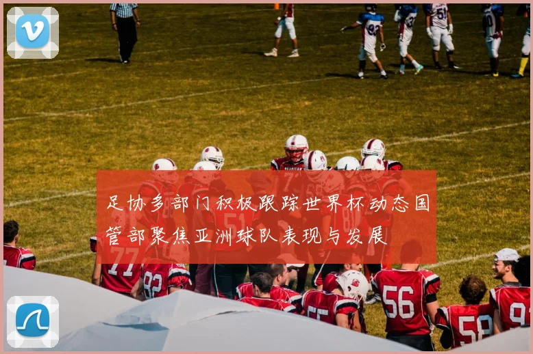 足协多部门积极跟踪世界杯动态国管部聚焦亚洲球队表现与发展