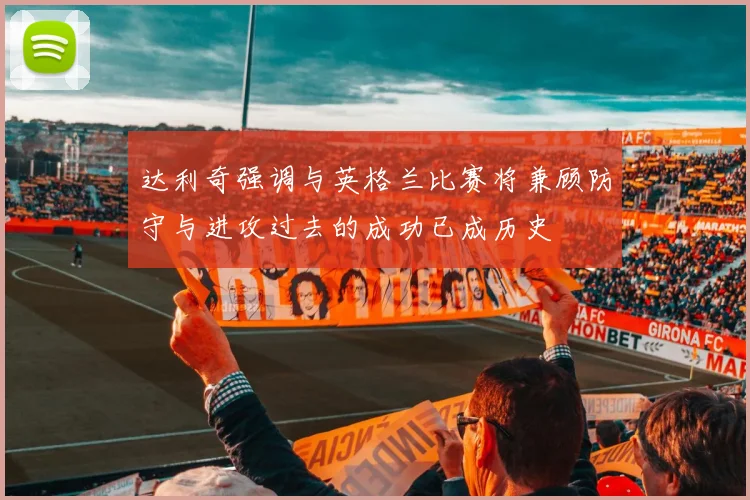 达利奇强调与英格兰比赛将兼顾防守与进攻过去的成功已成历史