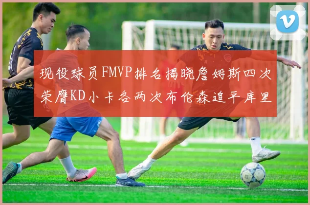 现役球员FMVP排名揭晓詹姆斯四次荣膺KD小卡各两次布伦森追平库里约基奇等人
