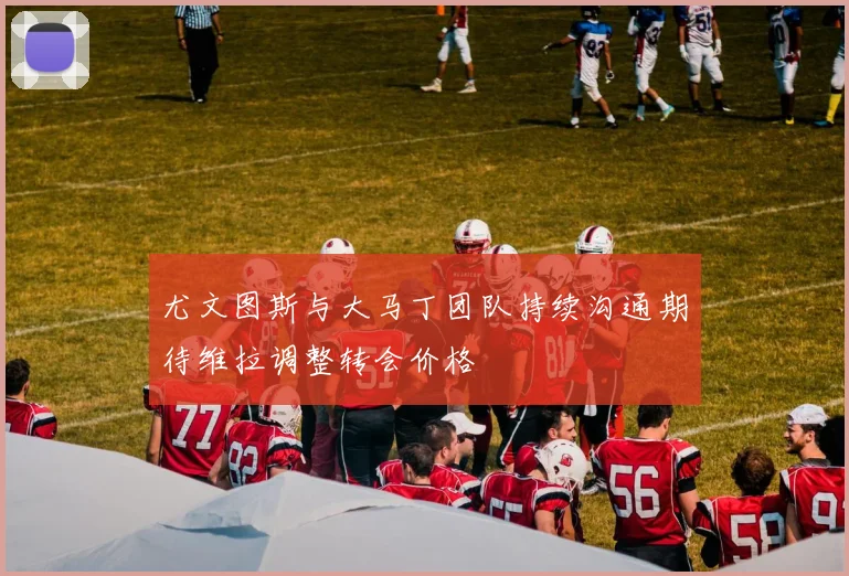 尤文图斯与大马丁团队持续沟通期待维拉调整转会价格