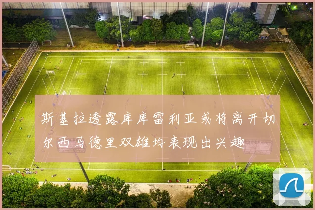 斯基拉透露库库雷利亚或将离开切尔西马德里双雄均表现出兴趣