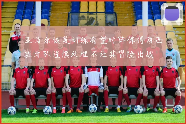 亚马尔恢复训练有望对阵佛得角西班牙队谨慎处理不让其冒险出战