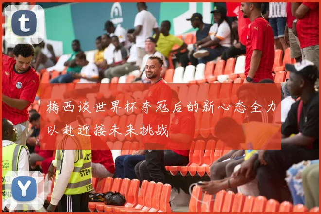 梅西谈世界杯夺冠后的新心态全力以赴迎接未来挑战