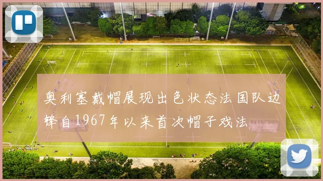 奥利塞戴帽展现出色状态法国队边锋自1967年以来首次帽子戏法