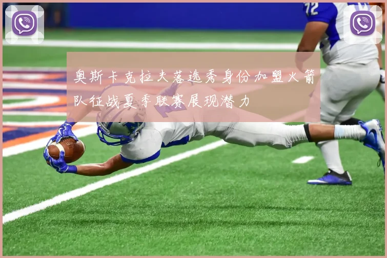 奥斯卡克拉夫落选秀身份加盟火箭队征战夏季联赛展现潜力