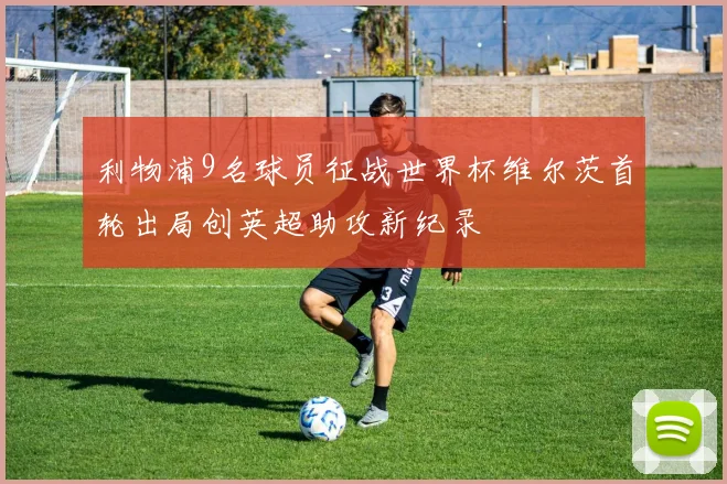 利物浦9名球员征战世界杯维尔茨首轮出局创英超助攻新纪录