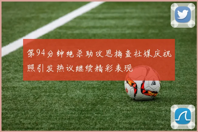 第94分钟绝杀助攻恩梅查社媒庆祝照引发热议继续精彩表现