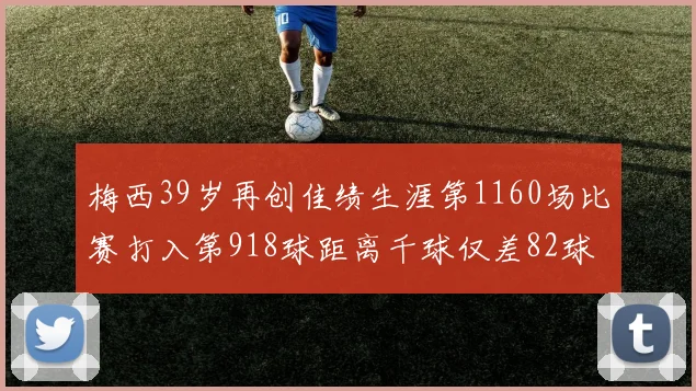 梅西39岁再创佳绩生涯第1160场比赛打入第918球距离千球仅差82球