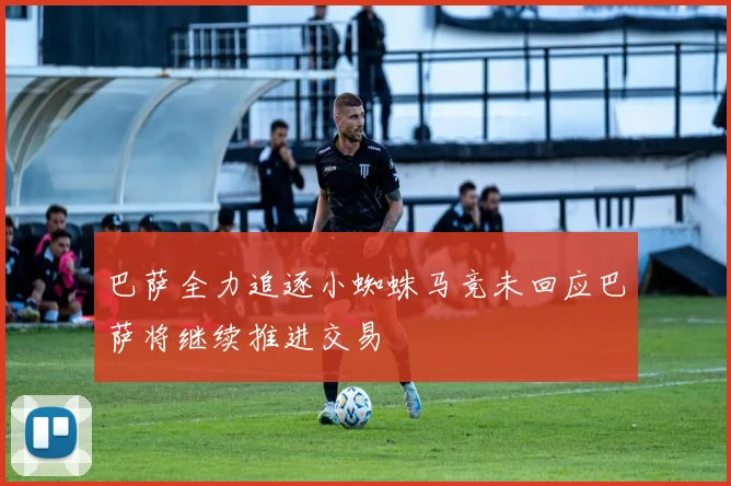 巴萨全力追逐小蜘蛛马竞未回应巴萨将继续推进交易